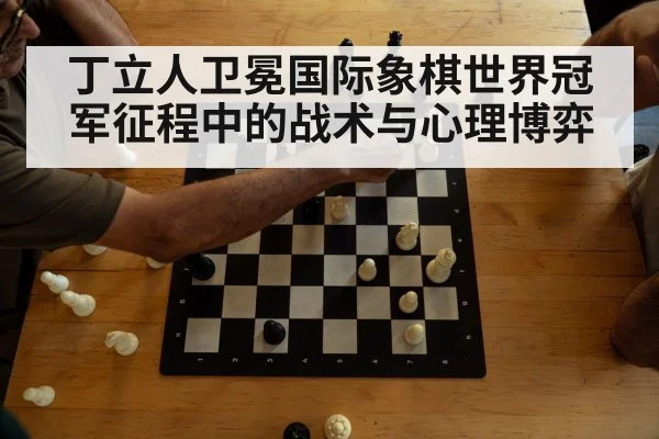 丁立人卫冕国际象棋世界冠军征程中的战术与心理博弈