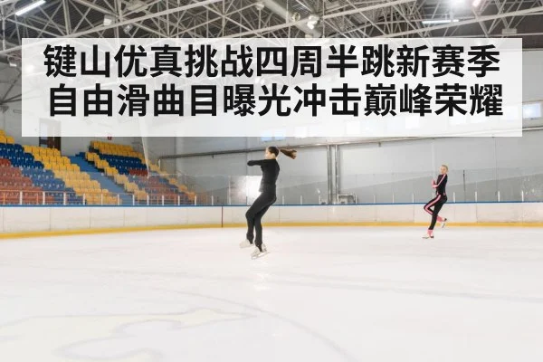 键山优真挑战四周半跳新赛季自由滑曲目曝光冲击巅峰荣耀