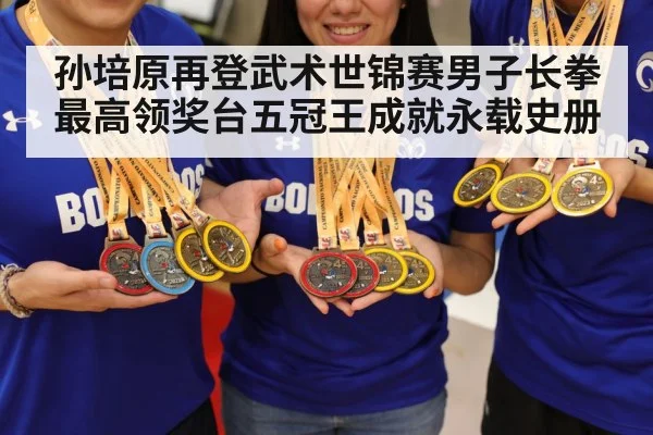 孙培原再登武术世锦赛男子长拳最高领奖台五冠王成就永载史册